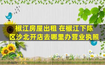 椒江房屋出租 在椒江下陈区沙北开店去哪里办营业执照